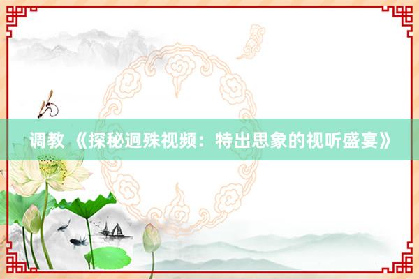 调教 《探秘迥殊视频：特出思象的视听盛宴》