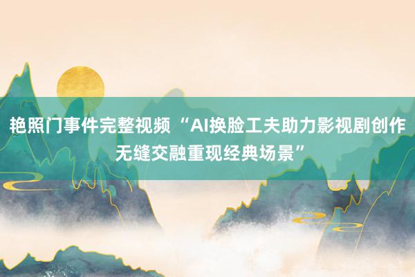 艳照门事件完整视频 “AI换脸工夫助力影视剧创作 无缝交融重现经典场景”