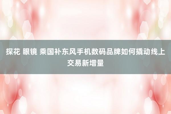 探花 眼镜 乘国补东风手机数码品牌如何撬动线上交易新增量