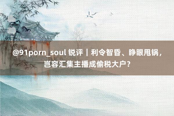 @91porn_soul 锐评｜利令智昏、睁眼甩锅，岂容汇集主播成偷税大户？