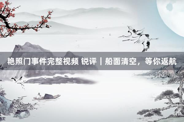 艳照门事件完整视频 锐评|船面清空,等你返航