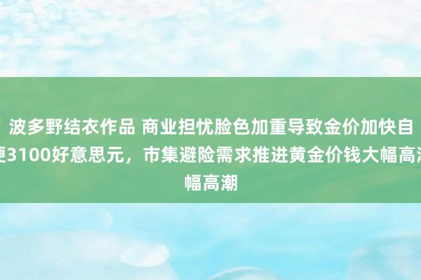 波多野结衣作品 商业担忧脸色加重导致金价加快自便3100好意思元,市集避险需求推进黄金价钱大幅高潮