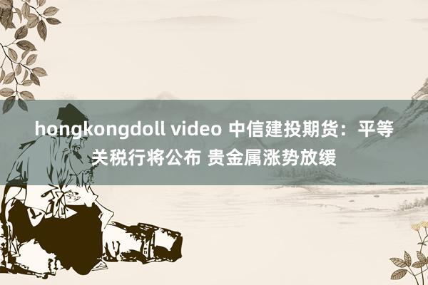 hongkongdoll video 中信建投期货：平等关税行将公布 贵金属涨势放缓