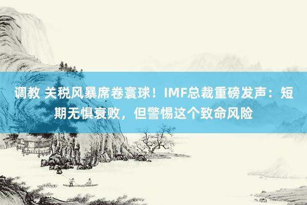 调教 关税风暴席卷寰球!IMF总裁重磅发声:短期无惧衰败,但警惕这个致命风险