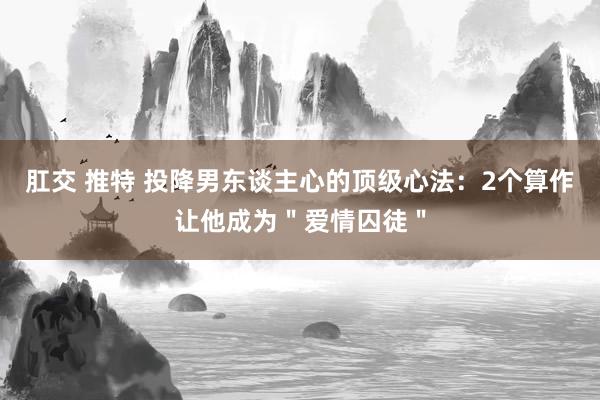 肛交 推特 投降男东谈主心的顶级心法：2个算作让他成为＂爱情囚徒＂