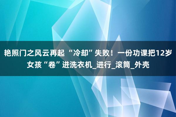 艳照门之风云再起 “冷却”失败!一份功课把12岁女孩“卷”进洗衣机_进行_滚筒_外壳