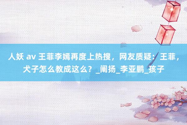 人妖 av 王菲李嫣再度上热搜，网友质疑：王菲，犬子怎么教成这么？_阐扬_李亚鹏_孩子