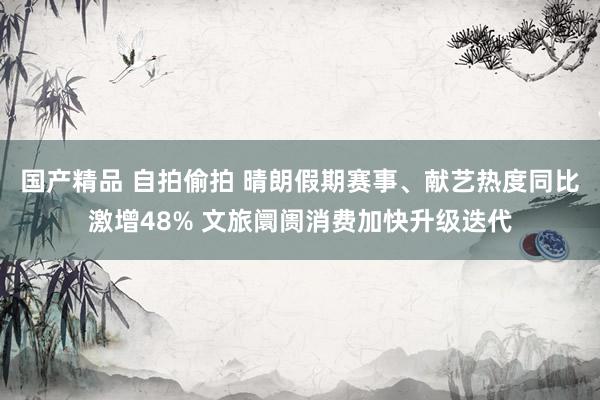 国产精品 自拍偷拍 晴朗假期赛事、献艺热度同比激增48% 文旅阛阓消费加快升级迭代