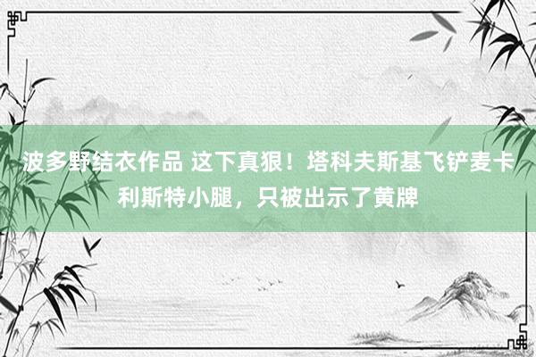 波多野结衣作品 这下真狠!塔科夫斯基飞铲麦卡利斯特小腿,只被出示了黄牌