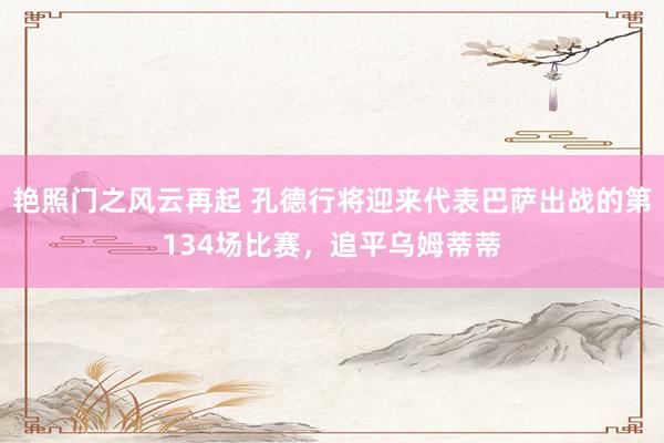 艳照门之风云再起 孔德行将迎来代表巴萨出战的第134场比赛,追平乌姆蒂蒂