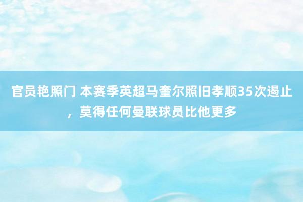 官员艳照门 本赛季英超马奎尔照旧孝顺35次遏止，莫得任何曼联球员比他更多