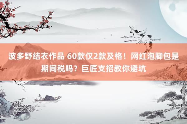 波多野结衣作品 60款仅2款及格!网红泡脚包是期间税吗?巨匠支招教你避坑