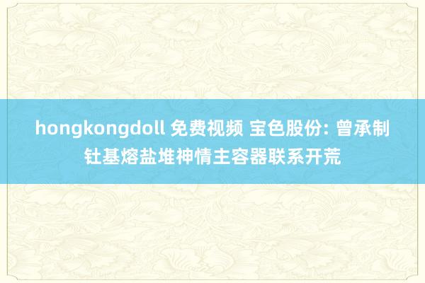 hongkongdoll 免费视频 宝色股份: 曾承制钍基熔盐堆神情主容器联系开荒