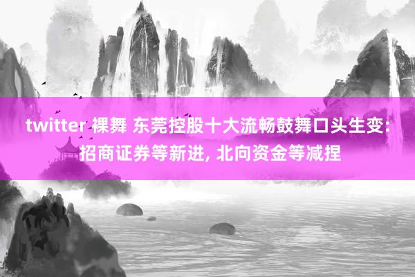 twitter 裸舞 东莞控股十大流畅鼓舞口头生变: 招商证券等新进, 北向资金等减捏
