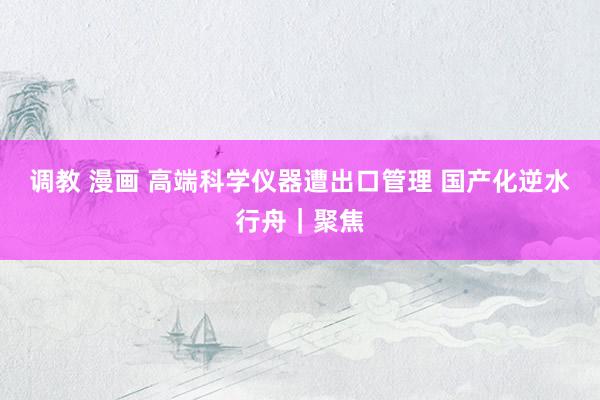 调教 漫画 高端科学仪器遭出口管理 国产化逆水行舟|聚焦