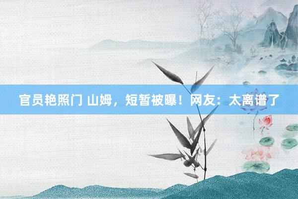 官员艳照门 山姆，短暂被曝！网友：太离谱了
