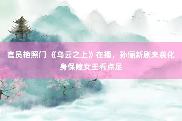 官员艳照门 《乌云之上》在播，孙俪新剧来袭化身保障女王看点足