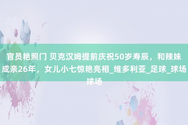 官员艳照门 贝克汉姆提前庆祝50岁寿辰，和辣妹成亲26年，女儿小七惊艳亮相_维多利亚_足球_球场