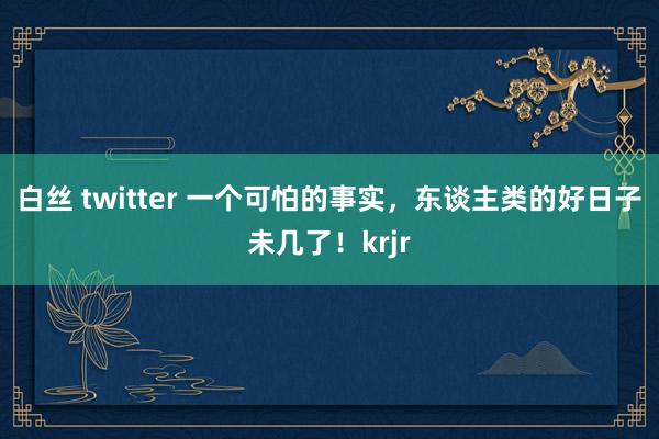 白丝 twitter 一个可怕的事实，东谈主类的好日子未几了！krjr