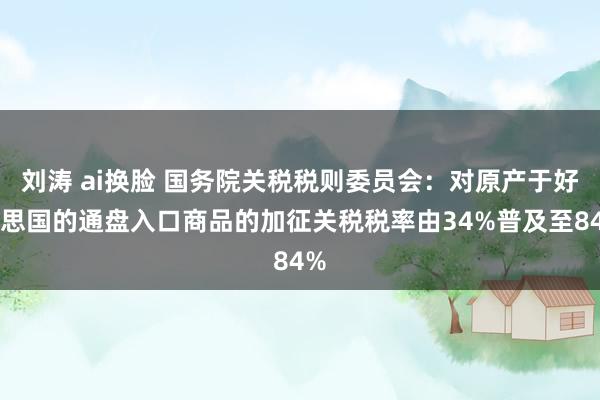 刘涛 ai换脸 国务院关税税则委员会：对原产于好意思国的通盘入口商品的加征关税税率由34%普及至84%