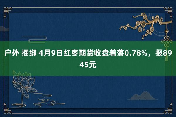 户外 捆绑 4月9日红枣期货收盘着落0.78%，报8945元