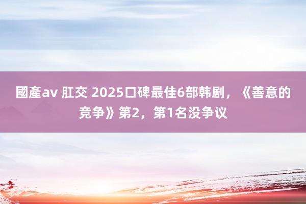 國產av 肛交 2025口碑最佳6部韩剧，《善意的竞争》第2，第1名没争议