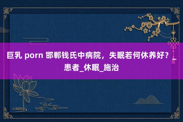巨乳 porn 邯郸钱氏中病院，失眠若何休养好？_患者_休眠_施治