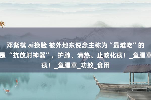 邓紫棋 ai换脸 被外地东说念主称为“最难吃”的蔬菜，其实是 “抗放射神器”，护肺、清热、止咳化痰！_鱼腥草_功效_食用