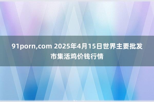 91porn,com 2025年4月15日世界主要批发市集活鸡价钱行情