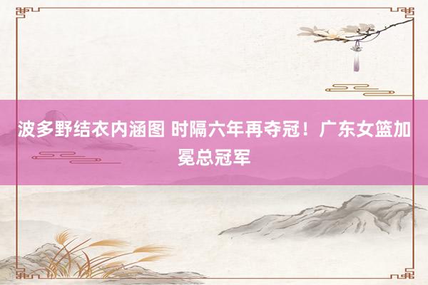 波多野结衣内涵图 时隔六年再夺冠！广东女篮加冕总冠军