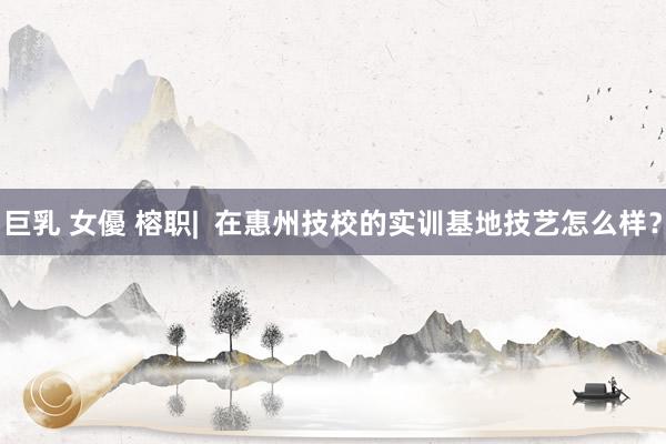 巨乳 女優 榕职|  在惠州技校的实训基地技艺怎么样？