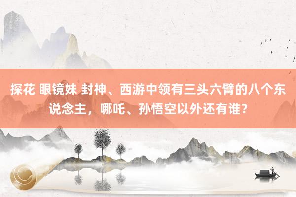 探花 眼镜妹 封神、西游中领有三头六臂的八个东说念主，哪吒、孙悟空以外还有谁？