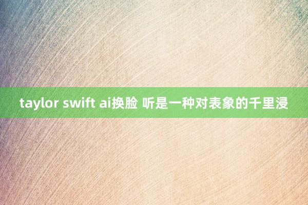 taylor swift ai换脸 听是一种对表象的千里浸