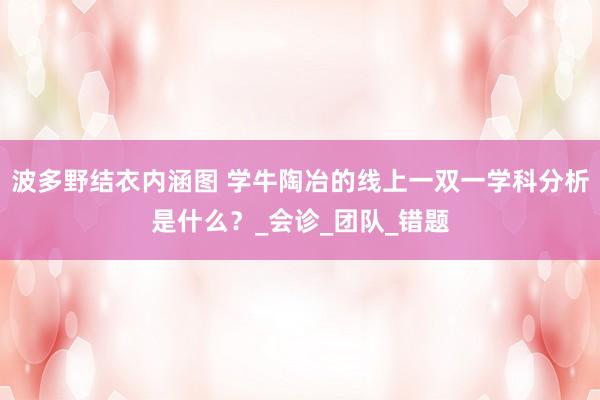 波多野结衣内涵图 学牛陶冶的线上一双一学科分析是什么？_会诊_团队_错题