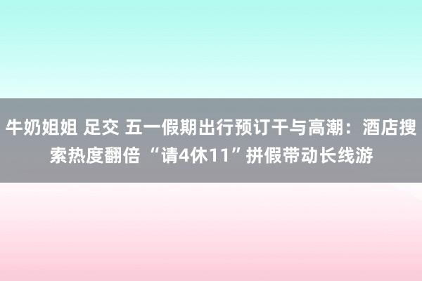 牛奶姐姐 足交 五一假期出行预订干与高潮：酒店搜索热度翻倍 “请4休11”拼假带动长线游