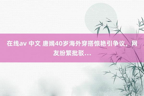 在线av 中文 唐嫣40岁海外穿搭惊艳引争议,网友纷繁批驳…