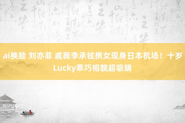 ai换脸 刘亦菲 戚薇李承铉携女现身日本机场!十岁Lucky乖巧相貌超吸睛