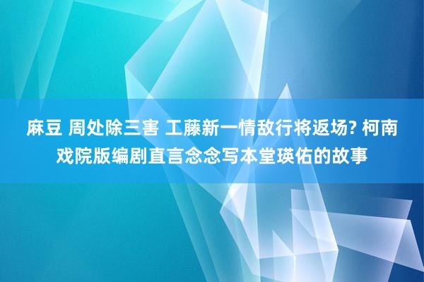 麻豆 周处除三害 工藤新一情敌行将返场? 柯南戏院版编剧直言念念写本堂瑛佑的故事