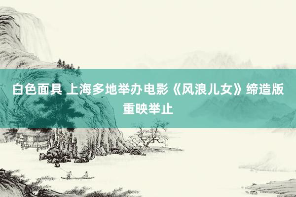 白色面具 上海多地举办电影《风浪儿女》缔造版重映举止
