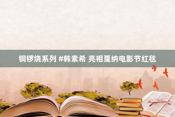铜锣烧系列 #韩素希 亮相戛纳电影节红毯