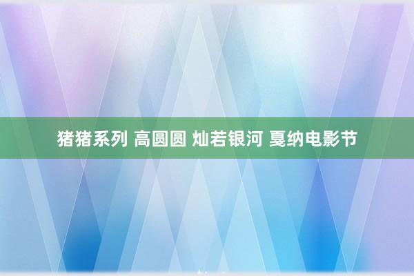 猪猪系列 高圆圆 灿若银河 戛纳电影节