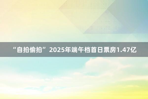 “自拍偷拍” 2025年端午档首日票房1.47亿