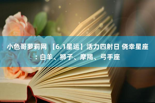 小色哥萝莉网 【6.1星运】活力四射日 侥幸星座: 白羊、狮子、摩羯、弓手座