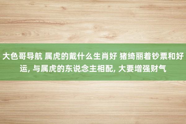 大色哥导航 属虎的戴什么生肖好 猪绮丽着钞票和好运, 与属虎的东说念主相配, 大要增强财气