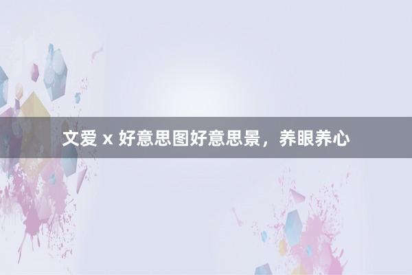 文爱 x 好意思图好意思景，养眼养心