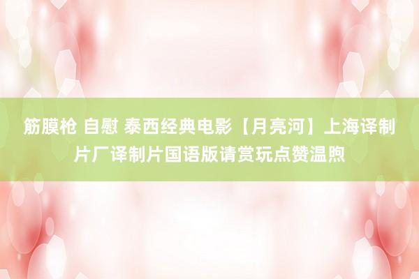 筋膜枪 自慰 泰西经典电影【月亮河】上海译制片厂译制片国语版请赏玩点赞温煦