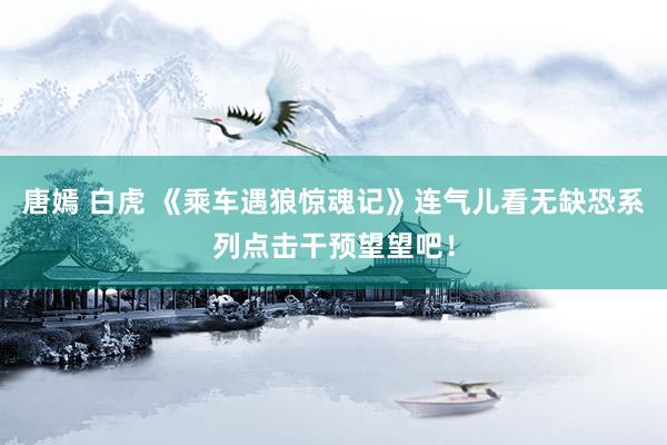 唐嫣 白虎 《乘车遇狼惊魂记》连气儿看无缺恐系列点击干预望望吧！