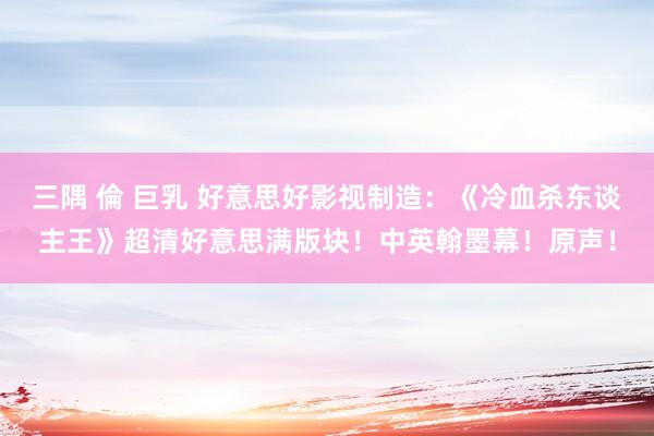 三隅 倫 巨乳 好意思好影视制造：《冷血杀东谈主王》超清好意思满版块！中英翰墨幕！原声！