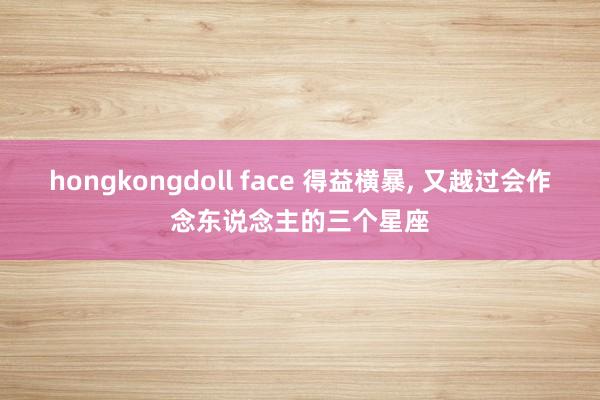 hongkongdoll face 得益横暴, 又越过会作念东说念主的三个星座