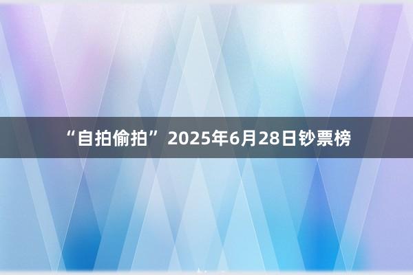 “自拍偷拍” 2025年6月28日钞票榜